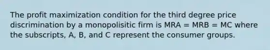 The profit maximization condition for the third degree price discrimination by a monopolisitic firm is MRA = MRB = MC where the subscripts, A, B, and C represent the consumer groups.