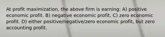 At profit maximization, the above firm is earning: A) positive economic profit. B) negative economic profit. C) zero economic profit. D) either positive/negative/zero economic profit, but zero accounting profit.