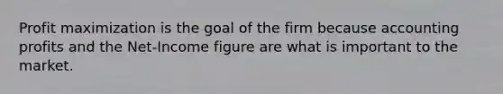 Profit maximization is the goal of the firm because accounting profits and the Net-Income figure are what is important to the market.