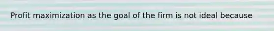 Profit maximization as the goal of the firm is not ideal because