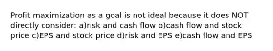 Profit maximization as a goal is not ideal because it does NOT directly consider: a)risk and cash flow b)cash flow and stock price c)EPS and stock price d)risk and EPS e)cash flow and EPS