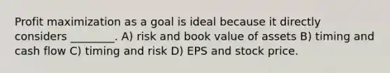 Profit maximization as a goal is ideal because it directly considers ________. A) risk and book value of assets B) timing and cash flow C) timing and risk D) EPS and stock price.