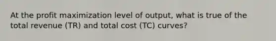 At the profit maximization level of output, what is true of the total revenue (TR) and total cost (TC) curves?