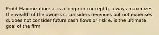 Profit Maximization: a. is a long-run concept b. always maximizes the wealth of the owners c. considers revenues but not expenses d. does not consider future cash flows or risk e. is the ultimate goal of the firm