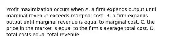 Profit maximization occurs when A. a firm expands output until marginal revenue exceeds marginal cost. B. a firm expands output until marginal revenue is equal to marginal cost. C. the price in the market is equal to the firm's average total cost. D. total costs equal total revenue.