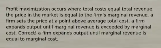 Profit maximization occurs when: total costs equal total revenue. the price in the market is equal to the firm's marginal revenue. a firm sets the price at a point above average total cost. a firm expands output until marginal revenue is exceeded by marginal cost. Correct! a firm expands output until marginal revenue is equal to marginal cost.