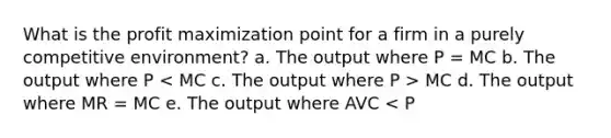 What is the profit maximization point for a firm in a purely competitive environment? a. The output where P = MC b. The output where P MC d. The output where MR = MC e. The output where AVC < P