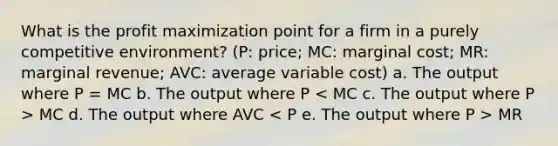 What is the profit maximization point for a firm in a purely competitive environment? (P: price; MC: marginal cost; MR: marginal revenue; AVC: average variable cost) a. The output where P = MC b. The output where P MC d. The output where AVC MR