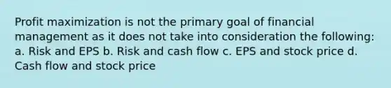 Profit maximization is not the primary goal of financial management as it does not take into consideration the following: a. Risk and EPS b. Risk and cash flow c. EPS and stock price d. Cash flow and stock price