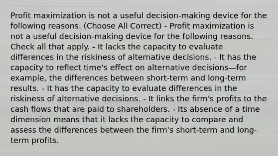 Profit maximization is not a useful decision-making device for the following reasons. (Choose All Correct) - Profit maximization is not a useful decision-making device for the following reasons. Check all that apply. - It lacks the capacity to evaluate differences in the riskiness of alternative decisions. - It has the capacity to reflect time's effect on alternative decisions—for example, the differences between short-term and long-term results. - It has the capacity to evaluate differences in the riskiness of alternative decisions. - It links the firm's profits to the cash flows that are paid to shareholders. - Its absence of a time dimension means that it lacks the capacity to compare and assess the differences between the firm's short-term and long-term profits.