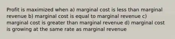 Profit is maximized when a) marginal cost is less than marginal revenue b) marginal cost is equal to marginal revenue c) marginal cost is greater than marginal revenue d) marginal cost is growing at the same rate as marginal revenue