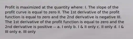 Profit is maximized at the quantity where: I. The slope of the profit curve is equal to zero II. The 1st derivative of the profit function is equal to zero and the 2nd derivative is negative III. The 1st derivative of the profit function is equal to zero and the 2nd derivative is positive -- a. I only b. I & II only c. II only d. I & III only e. III only