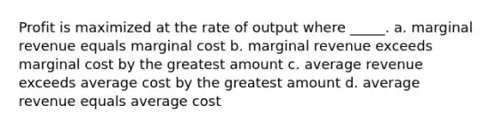 Profit is maximized at the rate of output where _____. a. marginal revenue equals marginal cost b. marginal revenue exceeds marginal cost by the greatest amount c. average revenue exceeds average cost by the greatest amount d. average revenue equals average cost