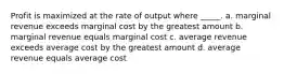 Profit is maximized at the rate of output where _____. a. marginal revenue exceeds marginal cost by the greatest amount b. marginal revenue equals marginal cost c. average revenue exceeds average cost by the greatest amount d. average revenue equals average cost