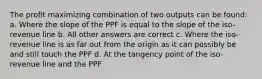 The profit maximizing combination of two outputs can be found: a. Where the slope of the PPF is equal to the slope of the iso-revenue line b. All other answers are correct c. Where the iso-revenue line is as far out from the origin as it can possibly be and still touch the PPF d. At the tangency point of the iso-revenue line and the PPF