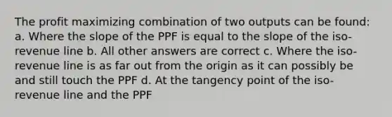 The profit maximizing combination of two outputs can be found: a. Where the slope of the PPF is equal to the slope of the iso-revenue line b. All other answers are correct c. Where the iso-revenue line is as far out from the origin as it can possibly be and still touch the PPF d. At the tangency point of the iso-revenue line and the PPF