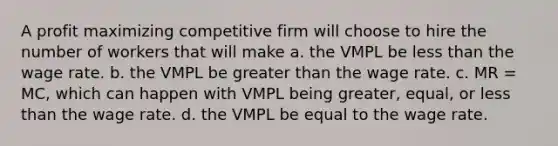 A profit maximizing competitive firm will choose to hire the number of workers that will make a. the VMPL be less than the wage rate. b. the VMPL be greater than the wage rate. c. MR = MC, which can happen with VMPL being greater, equal, or less than the wage rate. d. the VMPL be equal to the wage rate.