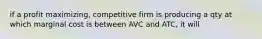 if a profit maximizing, competitive firm is producing a qty at which marginal cost is between AVC and ATC, it will