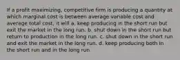 If a profit maximizing, competitive firm is producing a quantity at which marginal cost is between average variable cost and average total cost, it will a. keep producing in the short run but exit the market in the long run. b. shut down in the short run but return to production in the long run. c. shut down in the short run and exit the market in the long run. d. keep producing both in the short run and in the long run