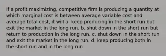 If a profit maximizing, competitive firm is producing a quantity at which marginal cost is between average variable cost and average total cost, it will a. keep producing in the short run but exit the market in the long run. b. shut down in the short run but return to production in the long run. c. shut down in the short run and exit the market in the long run. d. keep producing both in the short run and in the long run