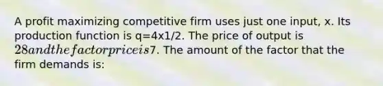 A profit maximizing competitive firm uses just one input, x. Its production function is q=4x1/2. The price of output is 28 and the factor price is7. The amount of the factor that the firm demands is: