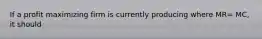 If a profit maximizing firm is currently producing where MR= MC, it should