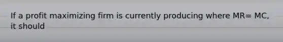If a profit maximizing firm is currently producing where MR= MC, it should
