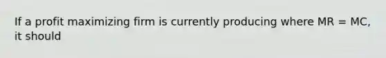 If a profit maximizing firm is currently producing where MR​ = MC​, it should