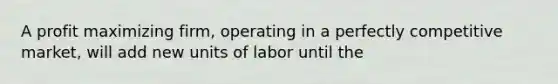 A profit maximizing firm, operating in a perfectly competitive market, will add new units of labor until the