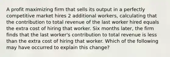 A profit maximizing firm that sells its output in a perfectly competitive market hires 2 additional workers, calculating that the contribution to total revenue of the last worker hired equals the extra cost of hiring that worker. Six months later, the firm finds that the last worker's contribution to total revenue is less than the extra cost of hiring that worker. Which of the following may have occurred to explain this change?