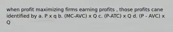 when profit maximizing firms earning profits , those profits cane identified by a. P x q b. (MC-AVC) x Q c. (P-ATC) x Q d. (P - AVC) x Q