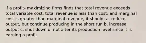 if a profit- maximizing firms finds that total revenue exceeds total variable cost, total revenue is less than cost, and marginal cost is greater than marginal revenue, it should: a. reduce output, but continue producing in the short run b. increase output c. shut down d. not alter its production level since it is earning a profit