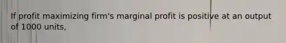 If profit maximizing firm's marginal profit is positive at an output of 1000 units,