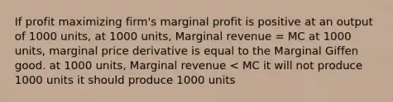 If profit maximizing firm's marginal profit is positive at an output of 1000 units, at 1000 units, Marginal revenue = MC at 1000 units, marginal price derivative is equal to the Marginal Giffen good. at 1000 units, Marginal revenue < MC it will not produce 1000 units it should produce 1000 units