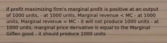 If profit maximizing firm's marginal profit is positive at an output of 1000 units, - at 1000 units, Marginal revenue < MC - at 1000 units, Marginal revenue = MC - it will not produce 1000 units - at 1000 units, marginal price derivative is equal to the Marginal Giffen good - it should produce 1000 units