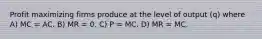 Profit maximizing firms produce at the level of output (q) where A) MC = AC. B) MR = 0. C) P = MC. D) MR = MC.