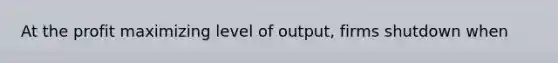 At the profit maximizing level of output, firms shutdown when