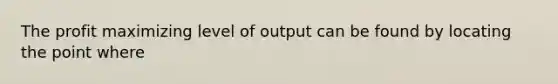 The profit maximizing level of output can be found by locating the point where