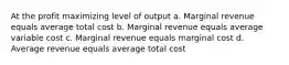 At the profit maximizing level of output a. Marginal revenue equals average total cost b. Marginal revenue equals average variable cost c. Marginal revenue equals marginal cost d. Average revenue equals average total cost