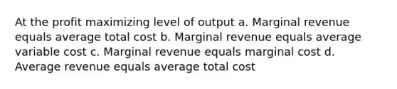 At the profit maximizing level of output a. Marginal revenue equals average total cost b. Marginal revenue equals average variable cost c. Marginal revenue equals marginal cost d. Average revenue equals average total cost