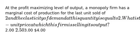 At the profit maximizing level of output, a monopoly firm has a marginal cost of production for the last unit sold of 2 and the elasticity of demand at this quantity is equal to 2. What is the per-unit price at which this firm is selling its output?2.00 2.503.00 4.00