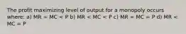 The profit maximizing level of output for a monopoly occurs where: a) MR = MC < P b) MR < MC < P c) MR = MC = P d) MR < MC = P