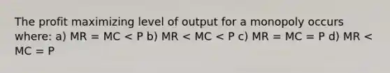 The profit maximizing level of output for a monopoly occurs where: a) MR = MC < P b) MR < MC < P c) MR = MC = P d) MR < MC = P