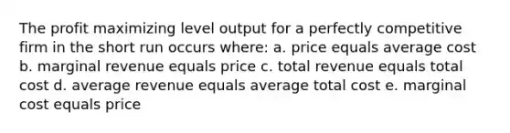 The profit maximizing level output for a perfectly competitive firm in the short run occurs where: a. price equals average cost b. marginal revenue equals price c. total revenue equals total cost d. average revenue equals average total cost e. marginal cost equals price