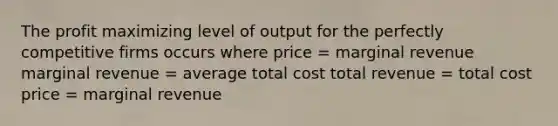 The profit maximizing level of output for the perfectly competitive firms occurs where price = marginal revenue marginal revenue = average total cost total revenue = total cost price = marginal revenue