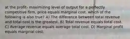 at the profit- maximizing level of output for a perfectly competitive firm, price equals marginal cost. which of the following is also true? A) The difference between total revenue and total cost is the greatest. B) Total revenue equals total cost. C) Average revenue equals average total cost. D) Marginal profit equals marginal cost.