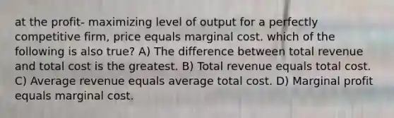 at the profit- maximizing level of output for a perfectly competitive firm, price equals marginal cost. which of the following is also true? A) The difference between total revenue and total cost is the greatest. B) Total revenue equals total cost. C) Average revenue equals average total cost. D) Marginal profit equals marginal cost.