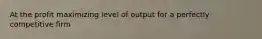At the profit maximizing level of output for a perfectly competitive firm