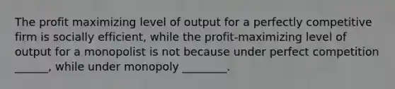 The profit maximizing level of output for a perfectly competitive firm is socially efficient, while the profit-maximizing level of output for a monopolist is not because under perfect competition ______, while under monopoly ________.