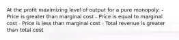 At the profit maximizing level of output for a pure monopoly: - Price is greater than marginal cost - Price is equal to marginal cost - Price is less than marginal cost - Total revenue is greater than total cost